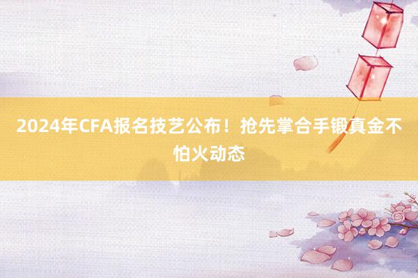 2024年CFA报名技艺公布！抢先掌合手锻真金不怕火动态
