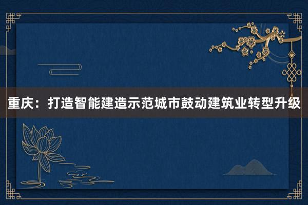 重庆：打造智能建造示范城市鼓动建筑业转型升级