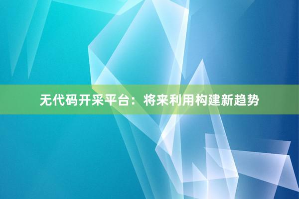 无代码开采平台：将来利用构建新趋势