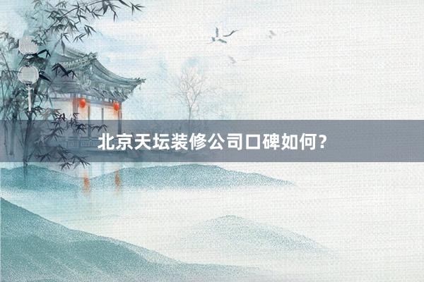 北京天坛装修公司口碑如何？