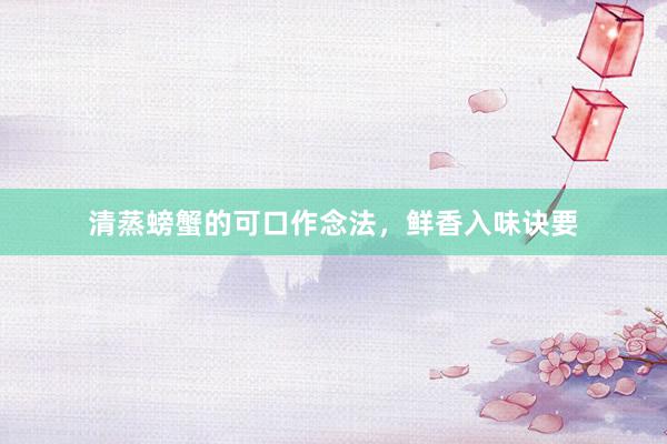 清蒸螃蟹的可口作念法，鲜香入味诀要